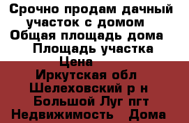 Срочно продам дачный участок с домом › Общая площадь дома ­ 36 › Площадь участка ­ 1 200 › Цена ­ 670 000 - Иркутская обл., Шелеховский р-н, Большой Луг пгт Недвижимость » Дома, коттеджи, дачи продажа   